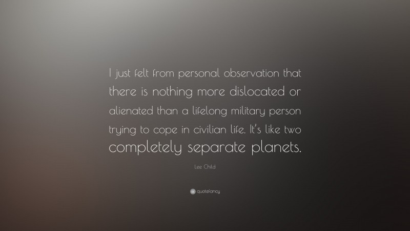 Lee Child Quote: “I just felt from personal observation that there is nothing more dislocated or alienated than a lifelong military person trying to cope in civilian life. It’s like two completely separate planets.”