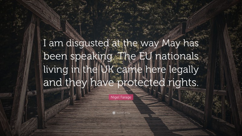 Nigel Farage Quote: “I am disgusted at the way May has been speaking. The EU nationals living in the UK came here legally and they have protected rights.”