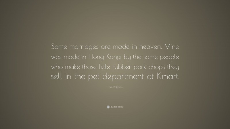 Tom Robbins Quote: “Some marriages are made in heaven, Mine was made in Hong Kong, by the same people who make those little rubber pork chops they sell in the pet department at Kmart.”
