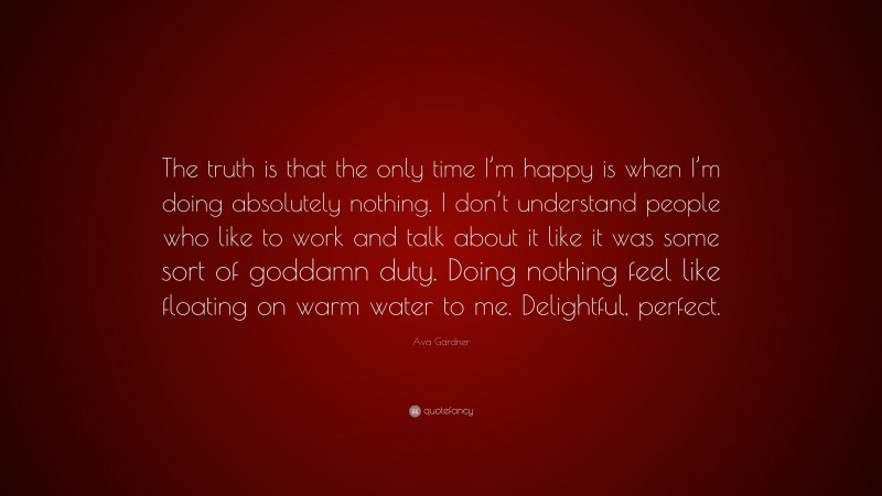 Ava Gardner Quote: “The truth is that the only time I’m happy is when I’m doing absolutely nothing. I don’t understand people who like to work and talk about it like it was some sort of goddamn duty. Doing nothing feel like floating on warm water to me. Delightful, perfect.”