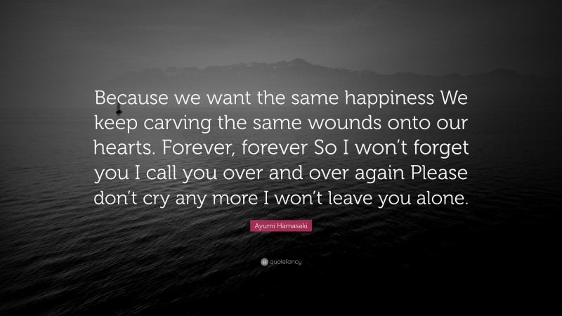 Ayumi Hamasaki Quote: “Because we want the same happiness We keep carving the same wounds onto our hearts. Forever, forever So I won’t forget you I call you over and over again Please don’t cry any more I won’t leave you alone.”
