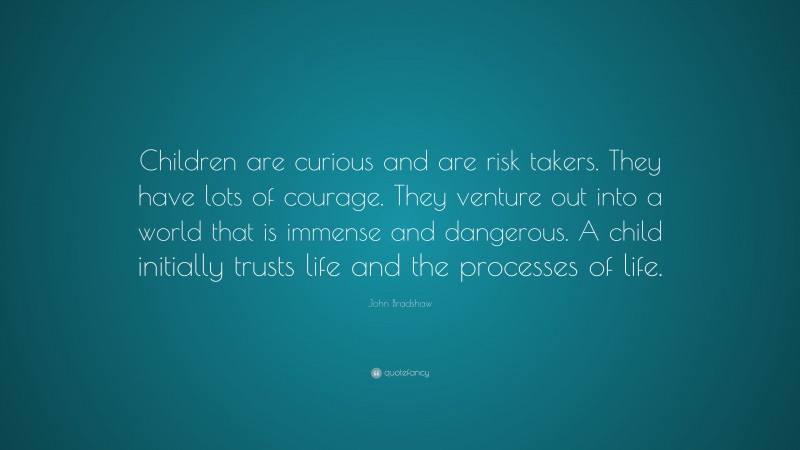 John Bradshaw Quote: “Children are curious and are risk takers. They have lots of courage. They venture out into a world that is immense and dangerous. A child initially trusts life and the processes of life.”