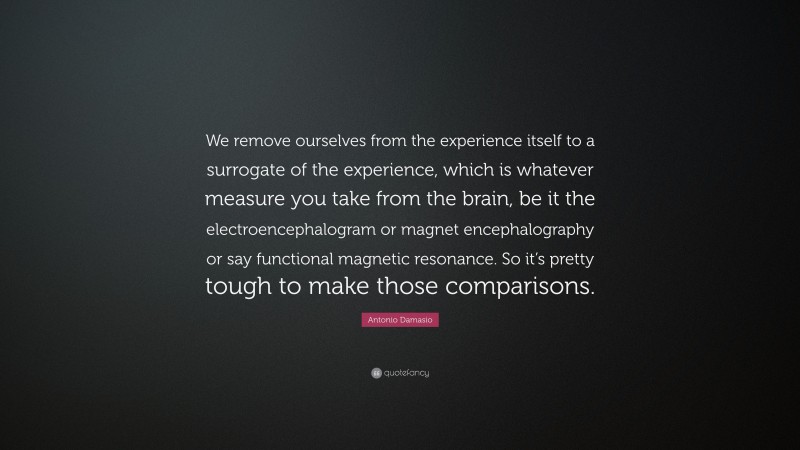 Antonio Damasio Quote: “We remove ourselves from the experience itself to a surrogate of the experience, which is whatever measure you take from the brain, be it the electroencephalogram or magnet encephalography or say functional magnetic resonance. So it’s pretty tough to make those comparisons.”