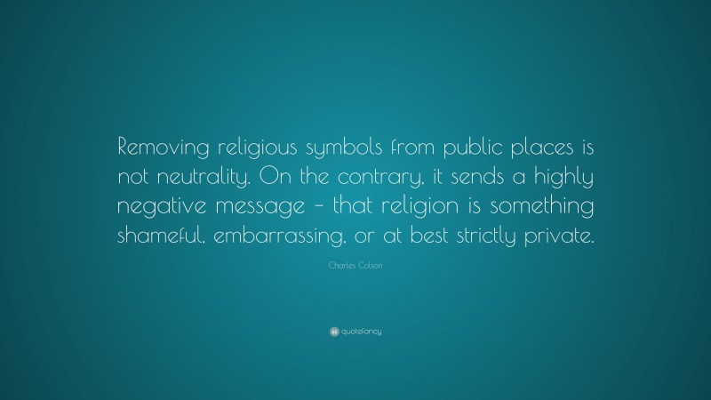 Charles Colson Quote: “Removing religious symbols from public places is not neutrality. On the contrary, it sends a highly negative message – that religion is something shameful, embarrassing, or at best strictly private.”