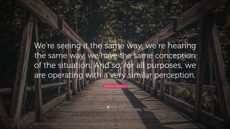 Antonio Damasio Quote: “We’re seeing it the same way, we’re hearing the same way, we have the same conception of the situation. And so, for all purposes, we are operating with a very similar perception.”