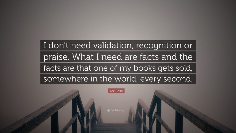 Lee Child Quote: “I don’t need validation, recognition or praise. What I need are facts and the facts are that one of my books gets sold, somewhere in the world, every second.”