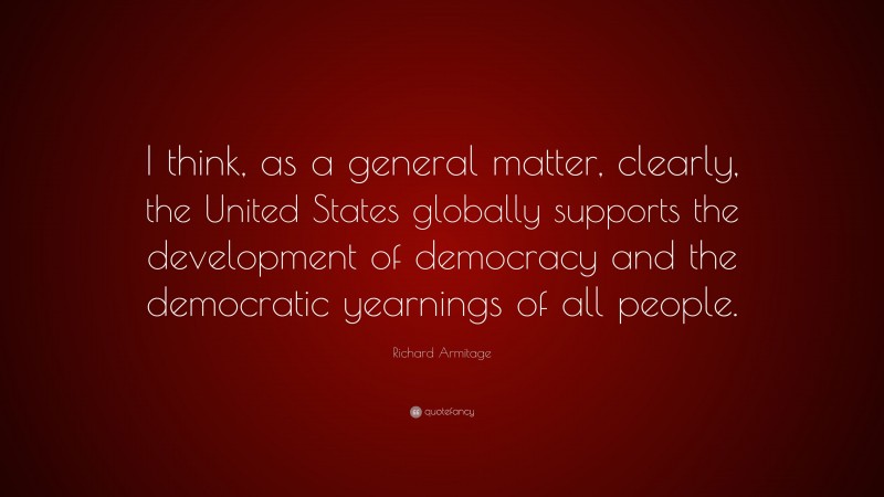 Richard Armitage Quote: “I think, as a general matter, clearly, the United States globally supports the development of democracy and the democratic yearnings of all people.”