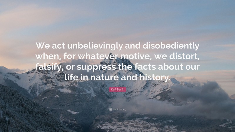 Karl Barth Quote: “We act unbelievingly and disobediently when, for whatever motive, we distort, falsify, or suppress the facts about our life in nature and history.”