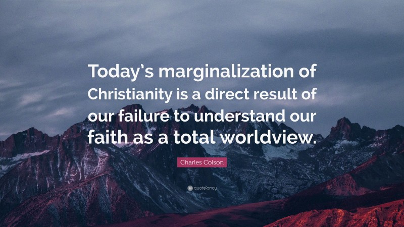 Charles Colson Quote: “Today’s marginalization of Christianity is a direct result of our failure to understand our faith as a total worldview.”