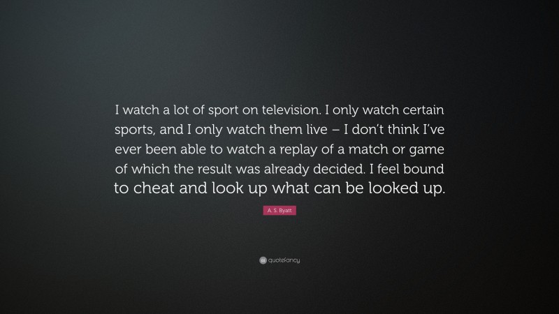A. S. Byatt Quote: “I watch a lot of sport on television. I only watch certain sports, and I only watch them live – I don’t think I’ve ever been able to watch a replay of a match or game of which the result was already decided. I feel bound to cheat and look up what can be looked up.”