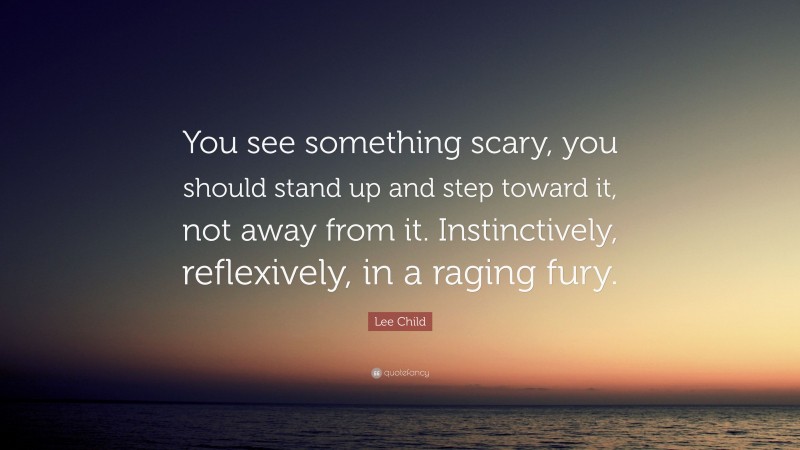 Lee Child Quote: “You see something scary, you should stand up and step toward it, not away from it. Instinctively, reflexively, in a raging fury.”