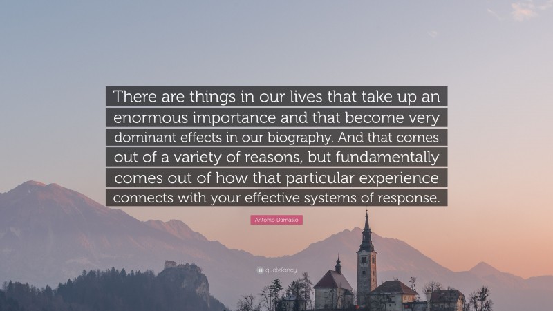 Antonio Damasio Quote: “There are things in our lives that take up an enormous importance and that become very dominant effects in our biography. And that comes out of a variety of reasons, but fundamentally comes out of how that particular experience connects with your effective systems of response.”