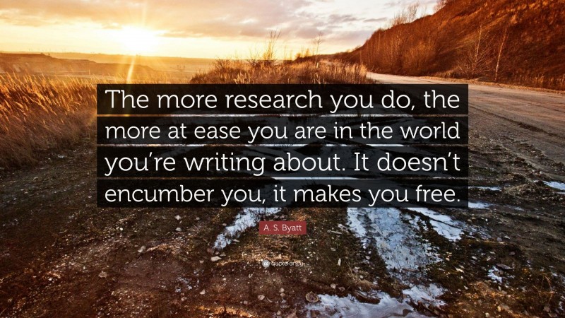 A. S. Byatt Quote: “The more research you do, the more at ease you are in the world you’re writing about. It doesn’t encumber you, it makes you free.”