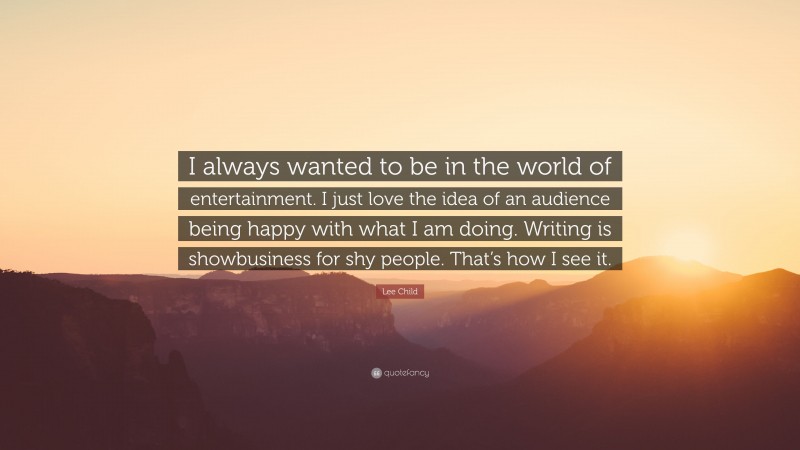 Lee Child Quote: “I always wanted to be in the world of entertainment. I just love the idea of an audience being happy with what I am doing. Writing is showbusiness for shy people. That’s how I see it.”