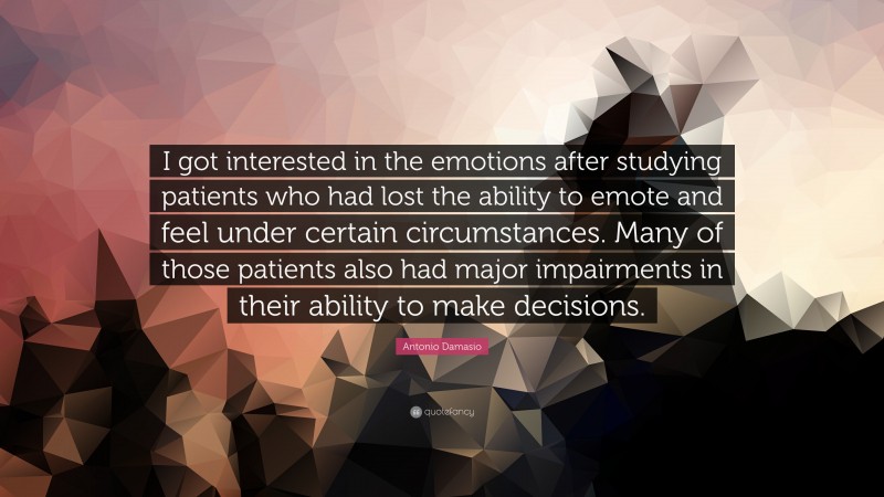 Antonio Damasio Quote: “I got interested in the emotions after studying patients who had lost the ability to emote and feel under certain circumstances. Many of those patients also had major impairments in their ability to make decisions.”
