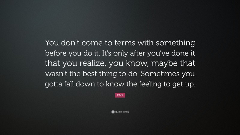 DMX Quote: “You don’t come to terms with something before you do it. It’s only after you’ve done it that you realize, you know, maybe that wasn’t the best thing to do. Sometimes you gotta fall down to know the feeling to get up.”