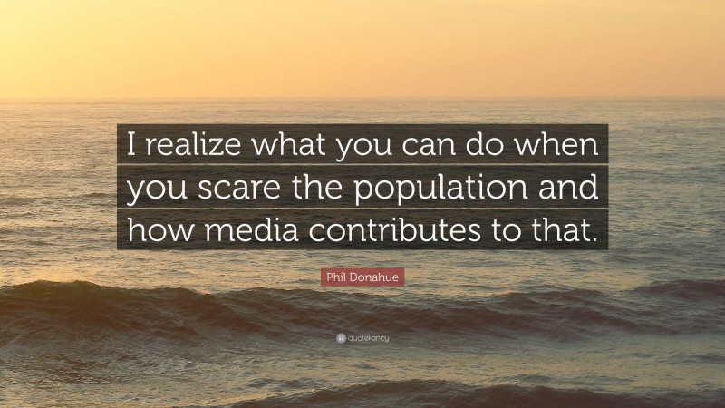 Phil Donahue Quote: “I realize what you can do when you scare the population and how media contributes to that.”