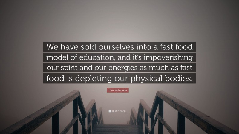 Ken Robinson Quote: “We have sold ourselves into a fast food model of education, and it’s impoverishing our spirit and our energies as much as fast food is depleting our physical bodies.”
