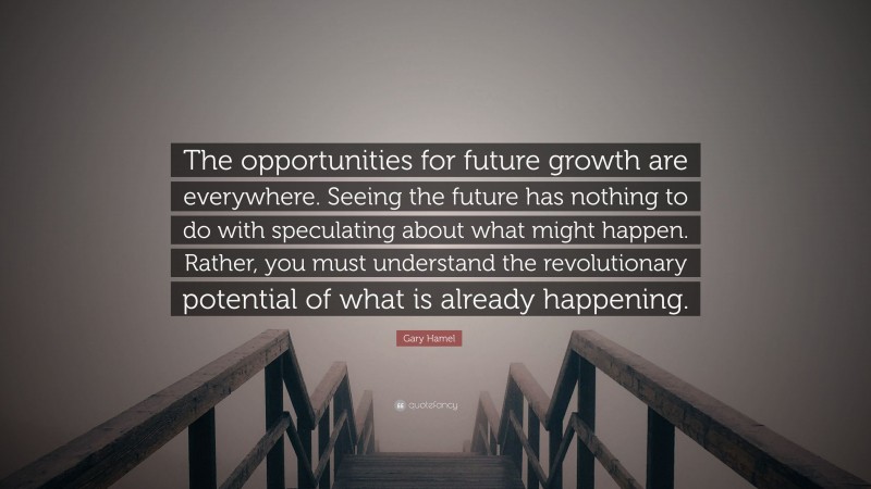 Gary Hamel Quote: “The opportunities for future growth are everywhere. Seeing the future has nothing to do with speculating about what might happen. Rather, you must understand the revolutionary potential of what is already happening.”