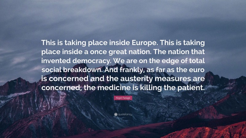 Nigel Farage Quote: “This is taking place inside Europe. This is taking place inside a once great nation. The nation that invented democracy. We are on the edge of total social breakdown. And frankly, as far as the euro is concerned and the austerity measures are concerned, the medicine is killing the patient.”