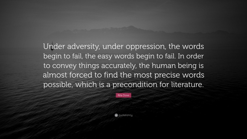 Rita Dove Quote: “Under adversity, under oppression, the words begin to fail, the easy words begin to fail. In order to convey things accurately, the human being is almost forced to find the most precise words possible, which is a precondition for literature.”