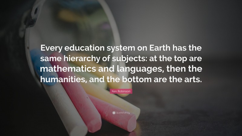 Ken Robinson Quote: “Every education system on Earth has the same hierarchy of subjects: at the top are mathematics and languages, then the humanities, and the bottom are the arts.”