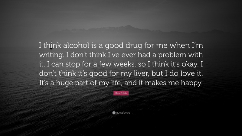 Ben Folds Quote: “I think alcohol is a good drug for me when I’m writing. I don’t think I’ve ever had a problem with it. I can stop for a few weeks, so I think it’s okay. I don’t think it’s good for my liver, but I do love it. It’s a huge part of my life, and it makes me happy.”