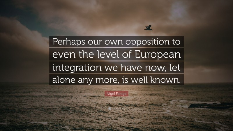 Nigel Farage Quote: “Perhaps our own opposition to even the level of European integration we have now, let alone any more, is well known.”