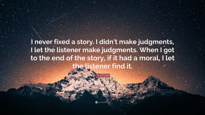 Tom T. Hall Quote: “I never fixed a story. I didn’t make judgments, I let the listener make judgments. When I got to the end of the story, if it had a moral, I let the listener find it.”