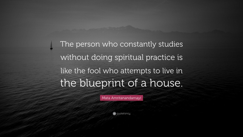 Mata Amritanandamayi Quote: “The person who constantly studies without doing spiritual practice is like the fool who attempts to live in the blueprint of a house.”