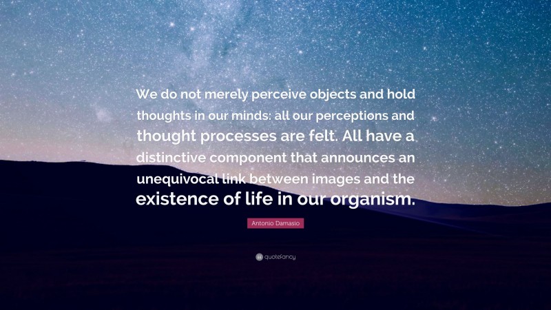 Antonio Damasio Quote: “We do not merely perceive objects and hold thoughts in our minds: all our perceptions and thought processes are felt. All have a distinctive component that announces an unequivocal link between images and the existence of life in our organism.”