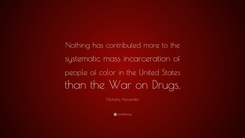 Michelle Alexander Quote: “Nothing has contributed more to the systematic mass incarceration of people of color in the United States than the War on Drugs.”