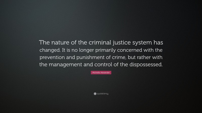 Michelle Alexander Quote: “The nature of the criminal justice system has changed. It is no longer primarily concerned with the prevention and punishment of crime, but rather with the management and control of the dispossessed.”