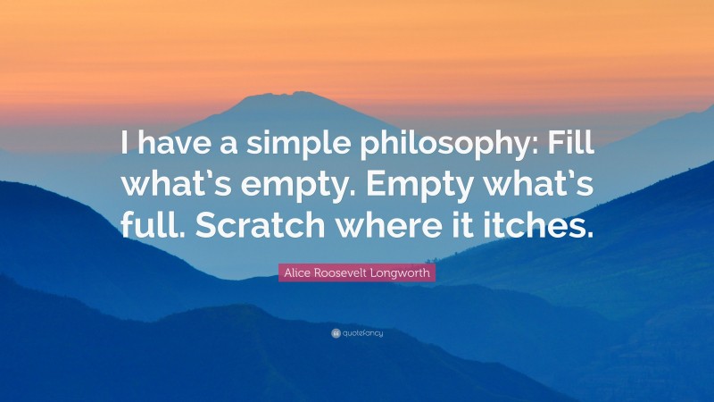 Alice Roosevelt Longworth Quote: “I have a simple philosophy: Fill what’s empty. Empty what’s full. Scratch where it itches.”