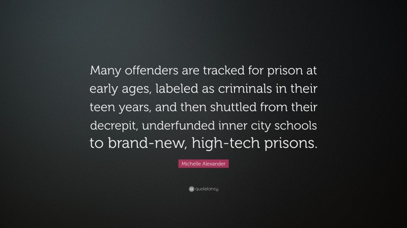 Michelle Alexander Quote: “Many offenders are tracked for prison at early ages, labeled as criminals in their teen years, and then shuttled from their decrepit, underfunded inner city schools to brand-new, high-tech prisons.”