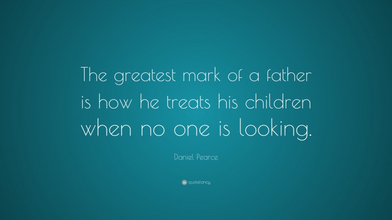Daniel Pearce Quote: “The greatest mark of a father is how he treats his children when no one is looking.”
