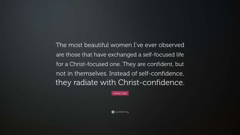 Leslie Ludy Quote: “The most beautiful women I’ve ever observed are those that have exchanged a self-focused life for a Christ-focused one. They are confident, but not in themselves. Instead of self-confidence, they radiate with Christ-confidence.”