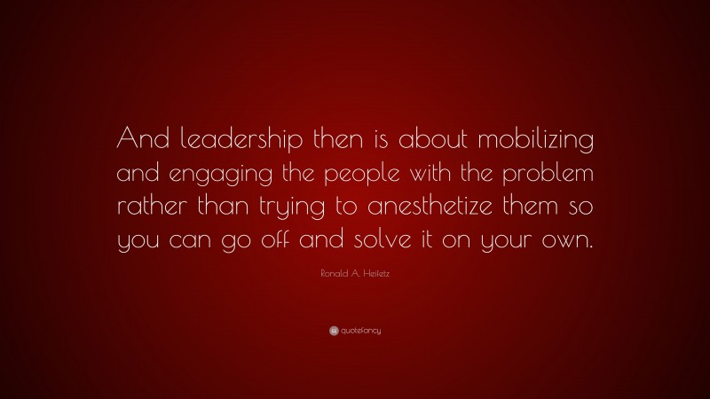 Ronald A. Heifetz Quote: “And leadership then is about mobilizing and engaging the people with the problem rather than trying to anesthetize them so you can go off and solve it on your own.”