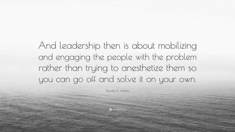 Ronald A. Heifetz Quote: “And leadership then is about mobilizing and engaging the people with the problem rather than trying to anesthetize them so you can go off and solve it on your own.”