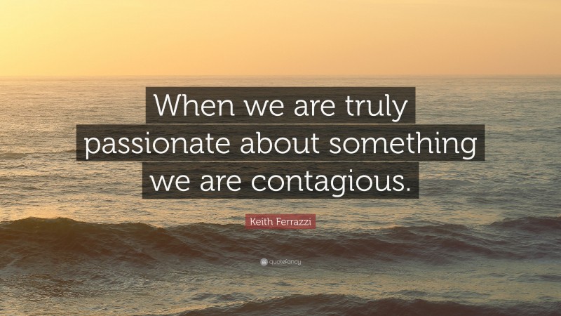 Keith Ferrazzi Quote: “When we are truly passionate about something we are contagious.”