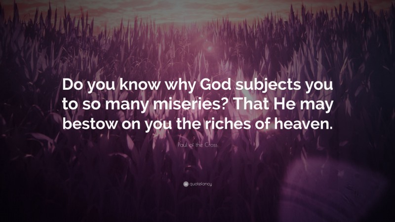 Paul of the Cross Quote: “Do you know why God subjects you to so many miseries? That He may bestow on you the riches of heaven.”