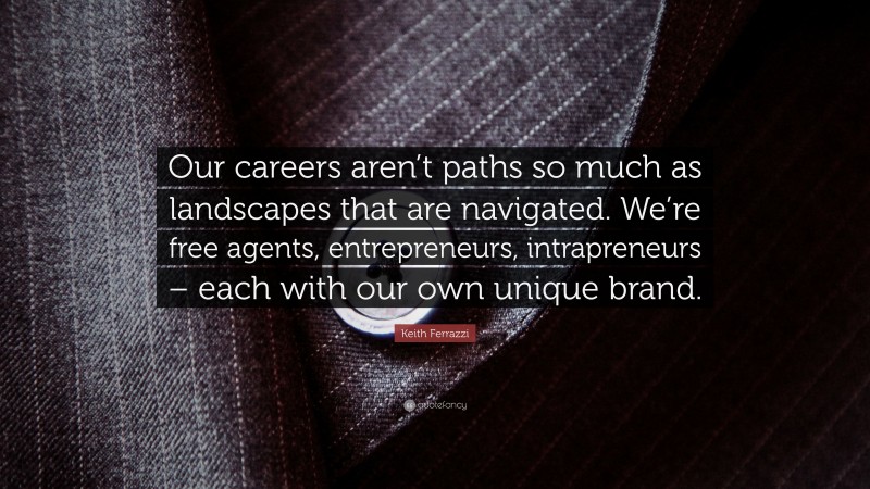 Keith Ferrazzi Quote: “Our careers aren’t paths so much as landscapes that are navigated. We’re free agents, entrepreneurs, intrapreneurs – each with our own unique brand.”