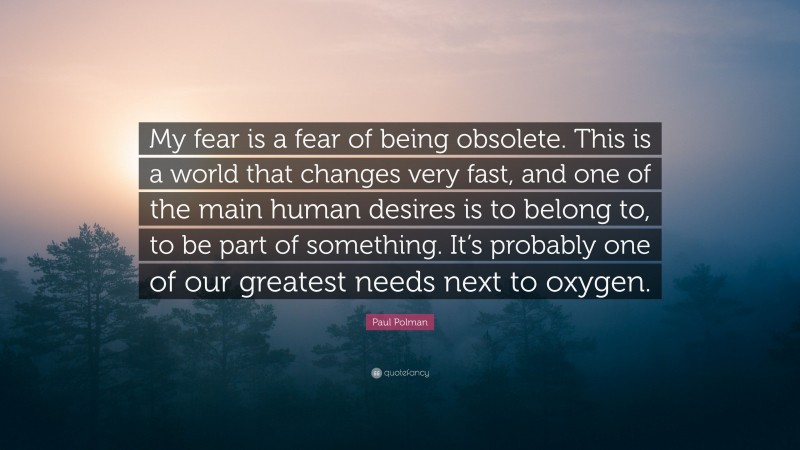 Paul Polman Quote: “My fear is a fear of being obsolete. This is a world that changes very fast, and one of the main human desires is to belong to, to be part of something. It’s probably one of our greatest needs next to oxygen.”