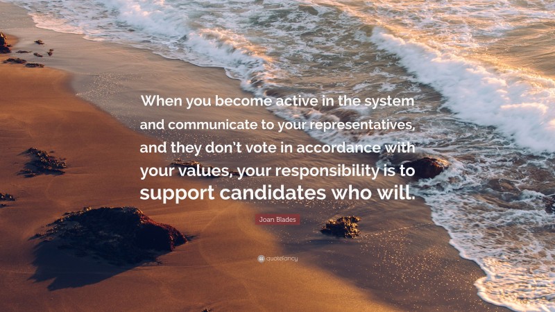 Joan Blades Quote: “When you become active in the system and communicate to your representatives, and they don’t vote in accordance with your values, your responsibility is to support candidates who will.”