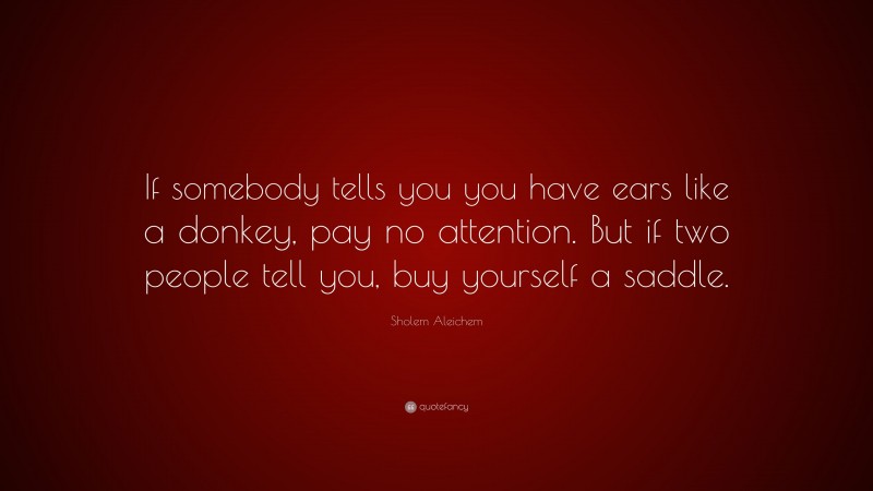 Sholem Aleichem Quote: “If somebody tells you you have ears like a donkey, pay no attention. But if two people tell you, buy yourself a saddle.”