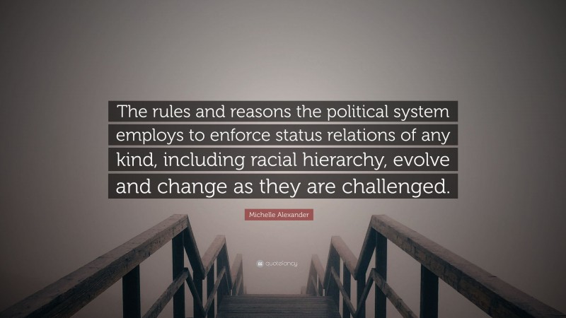 Michelle Alexander Quote: “The rules and reasons the political system employs to enforce status relations of any kind, including racial hierarchy, evolve and change as they are challenged.”