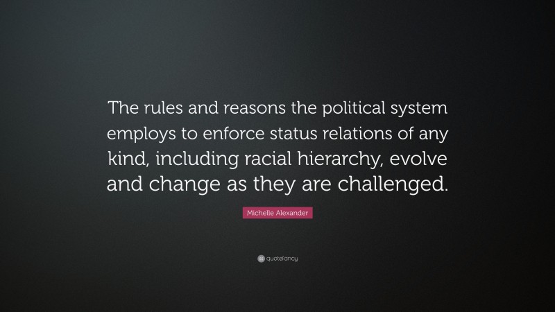 Michelle Alexander Quote: “The rules and reasons the political system employs to enforce status relations of any kind, including racial hierarchy, evolve and change as they are challenged.”