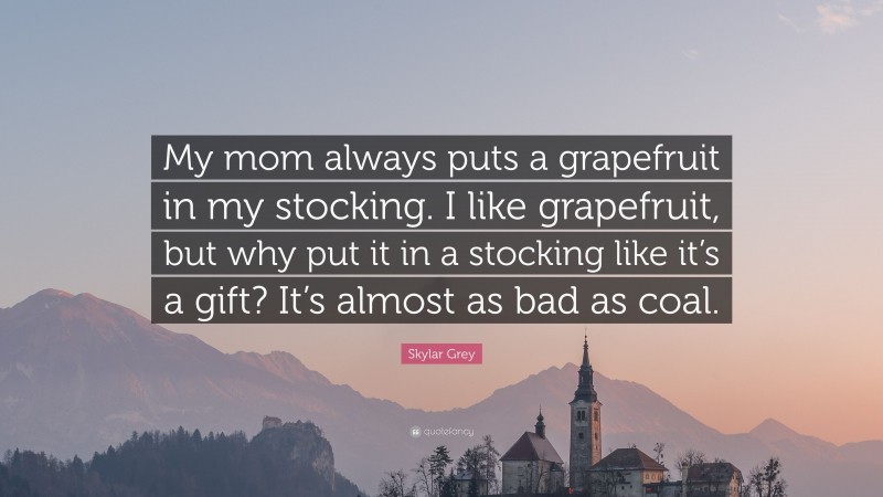 Skylar Grey Quote: “My mom always puts a grapefruit in my stocking. I like grapefruit, but why put it in a stocking like it’s a gift? It’s almost as bad as coal.”