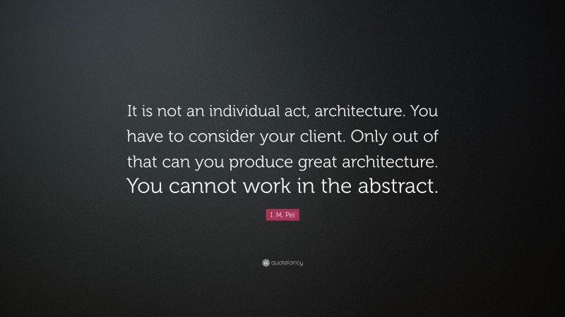 I. M. Pei Quote: “It is not an individual act, architecture. You have to consider your client. Only out of that can you produce great architecture. You cannot work in the abstract.”