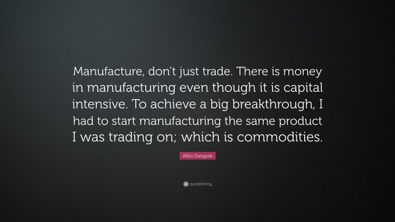Aliko Dangote Quote: “Manufacture, don’t just trade. There is money in manufacturing even though it is capital intensive. To achieve a big breakthrough, I had to start manufacturing the same product I was trading on; which is commodities.”